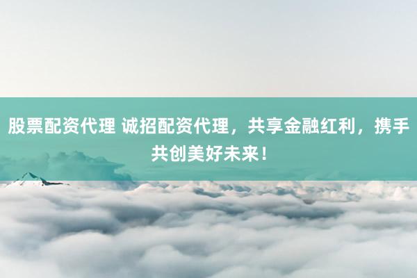 股票配资代理 诚招配资代理，共享金融红利，携手共创美好未来！