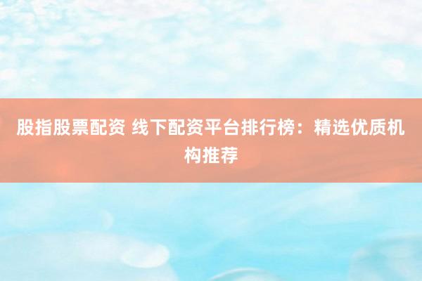 股指股票配资 线下配资平台排行榜：精选优质机构推荐