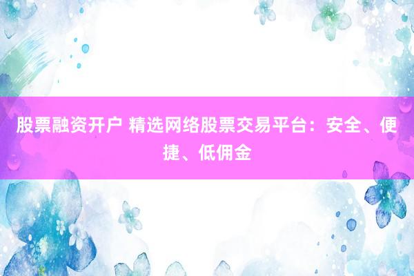 股票融资开户 精选网络股票交易平台：安全、便捷、低佣金