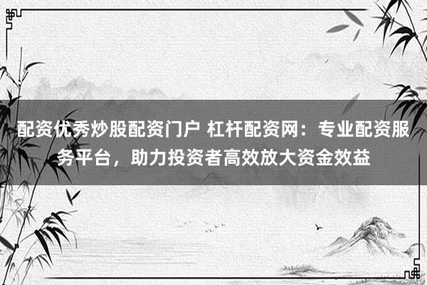 配资优秀炒股配资门户 杠杆配资网：专业配资服务平台，助力投资者高效放大资金效益