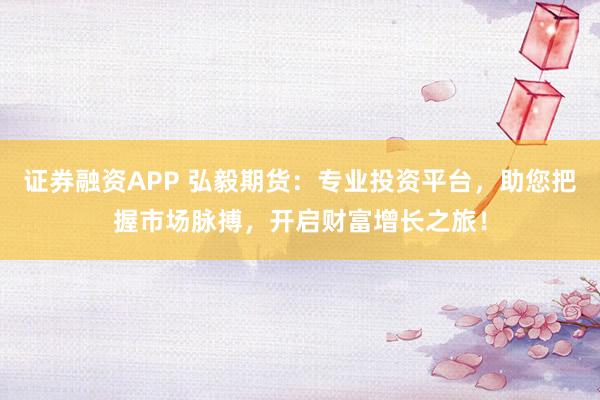 证券融资APP 弘毅期货：专业投资平台，助您把握市场脉搏，开启财富增长之旅！