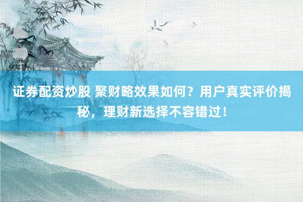 证券配资炒股 聚财略效果如何？用户真实评价揭秘，理财新选择不容错过！