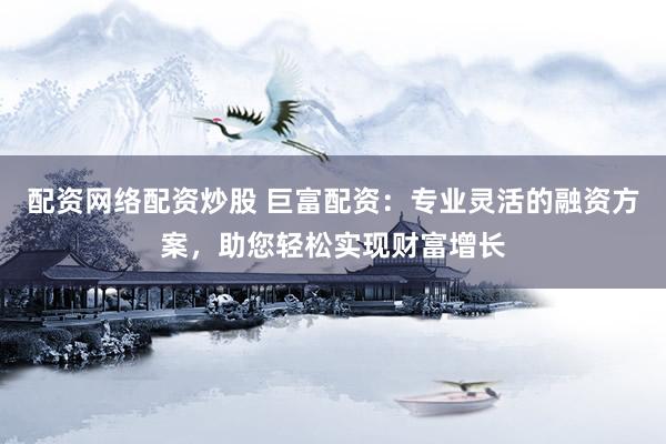 配资网络配资炒股 巨富配资：专业灵活的融资方案，助您轻松实现财富增长