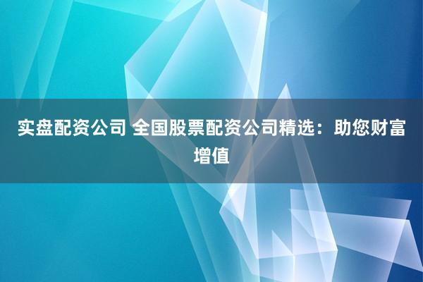 实盘配资公司 全国股票配资公司精选：助您财富增值