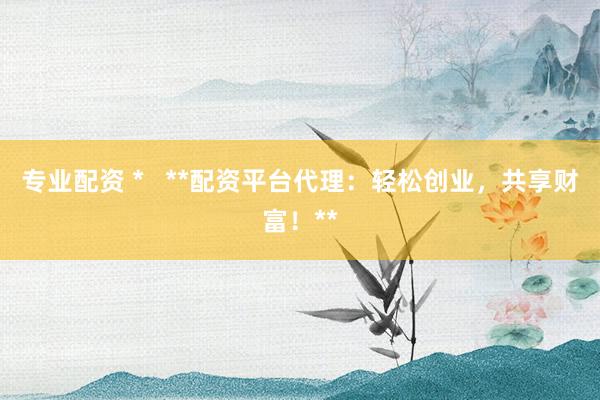 专业配资 *   **配资平台代理：轻松创业，共享财富！**