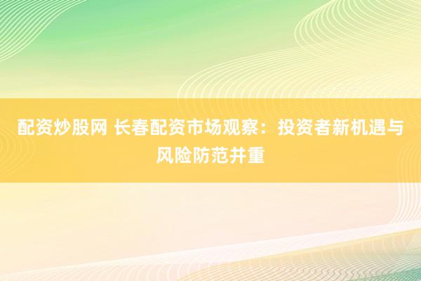 配资炒股网 长春配资市场观察：投资者新机遇与风险防范并重