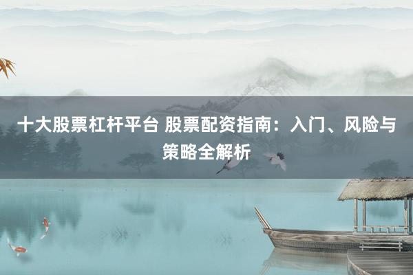 十大股票杠杆平台 股票配资指南：入门、风险与策略全解析