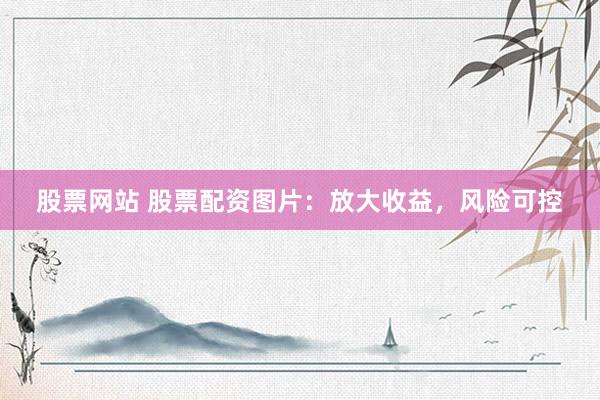 股票网站 股票配资图片：放大收益，风险可控