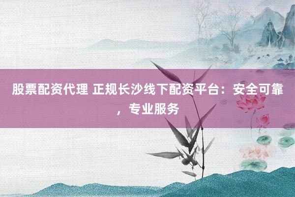 股票配资代理 正规长沙线下配资平台：安全可靠，专业服务