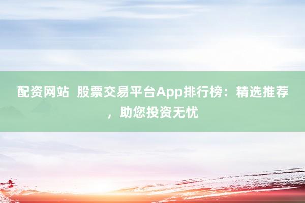 配资网站  股票交易平台App排行榜：精选推荐，助您投资无忧