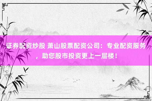证券配资炒股 萧山股票配资公司：专业配资服务，助您股市投资更上一层楼！