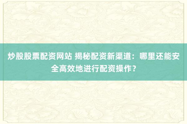 炒股股票配资网站 揭秘配资新渠道：哪里还能安全高效地进行配资操作？