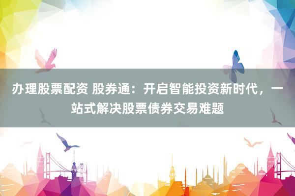 办理股票配资 股券通：开启智能投资新时代，一站式解决股票债券交易难题