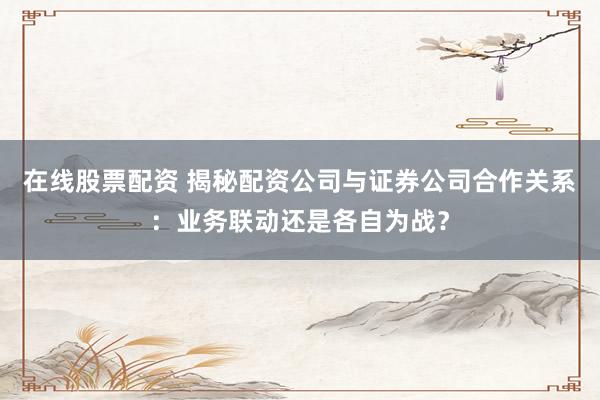 在线股票配资 揭秘配资公司与证券公司合作关系：业务联动还是各自为战？