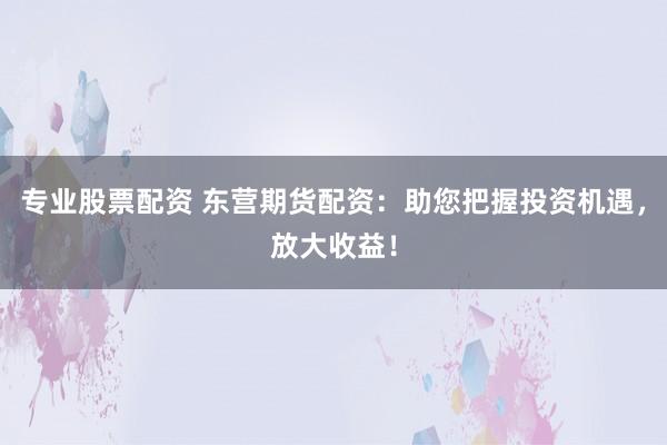 专业股票配资 东营期货配资：助您把握投资机遇，放大收益！