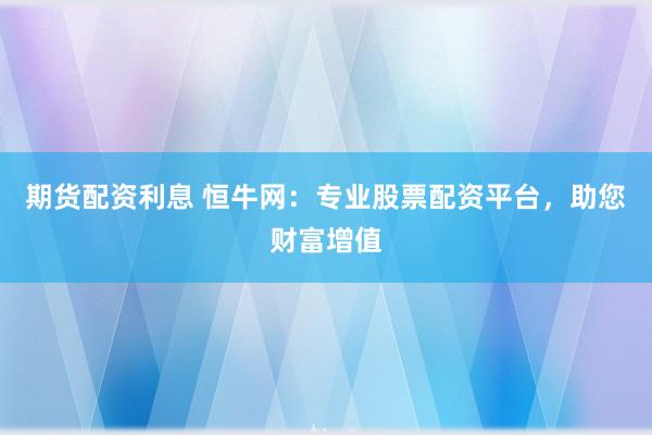 期货配资利息 恒牛网：专业股票配资平台，助您财富增值