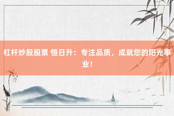 杠杆炒股股票 恒日升：专注品质，成就您的阳光事业！