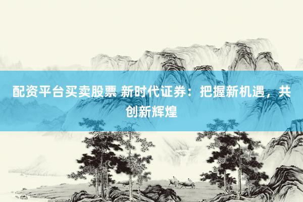 配资平台买卖股票 新时代证券：把握新机遇，共创新辉煌