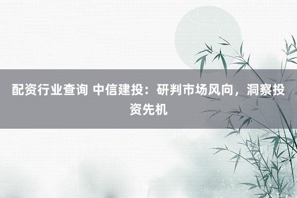 配资行业查询 中信建投：研判市场风向，洞察投资先机