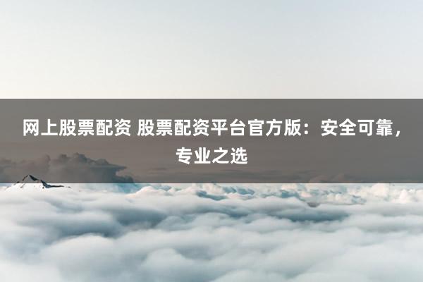 网上股票配资 股票配资平台官方版：安全可靠，专业之选