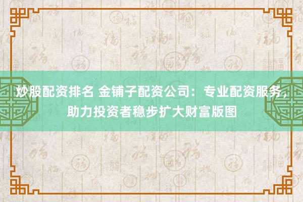 炒股配资排名 金铺子配资公司：专业配资服务，助力投资者稳步扩大财富版图