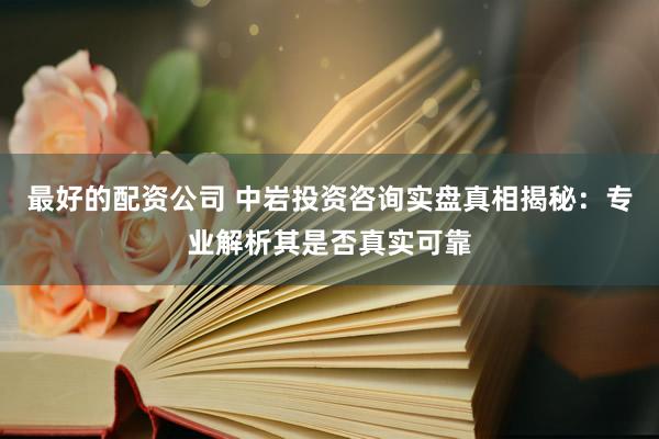 最好的配资公司 中岩投资咨询实盘真相揭秘：专业解析其是否真实可靠