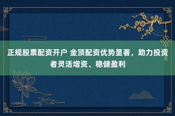 正规股票配资开户 金顶配资优势显著，助力投资者灵活增资、稳健盈利