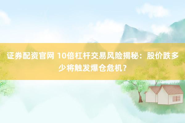 证券配资官网 10倍杠杆交易风险揭秘：股价跌多少将触发爆仓危机？