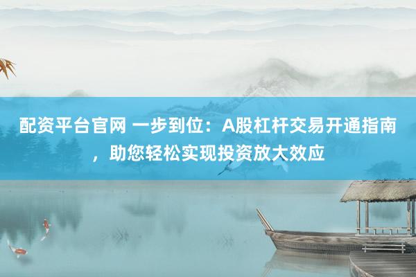 配资平台官网 一步到位：A股杠杆交易开通指南，助您轻松实现投资放大效应
