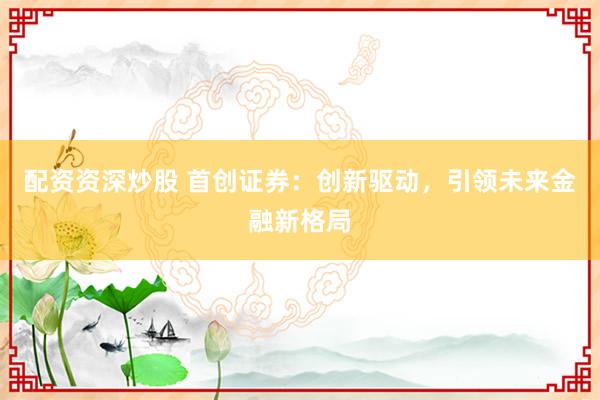 配资资深炒股 首创证券：创新驱动，引领未来金融新格局