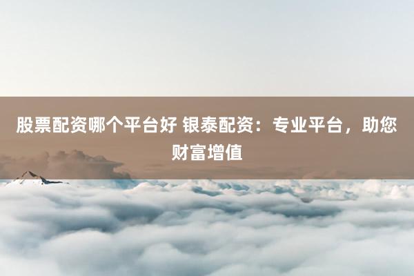 股票配资哪个平台好 银泰配资：专业平台，助您财富增值