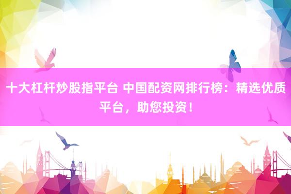 十大杠杆炒股指平台 中国配资网排行榜：精选优质平台，助您投资！