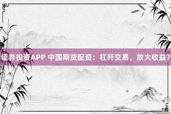 证券投资APP 中国期货配资：杠杆交易，放大收益？