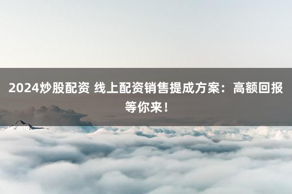 2024炒股配资 线上配资销售提成方案：高额回报等你来！