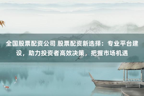 全国股票配资公司 股票配资新选择：专业平台建设，助力投资者高效决策，把握市场机遇
