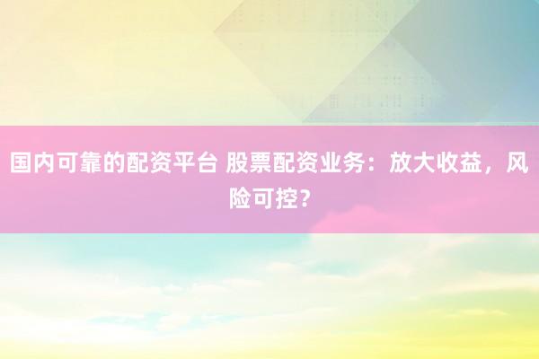 国内可靠的配资平台 股票配资业务：放大收益，风险可控？