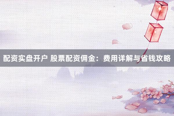 配资实盘开户 股票配资佣金：费用详解与省钱攻略
