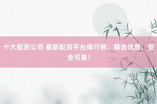 十大配资公司 最新配资平台排行榜：精选优质，安全可靠！