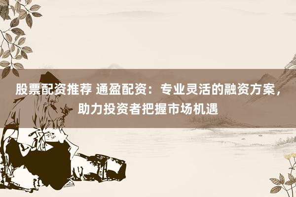 股票配资推荐 通盈配资：专业灵活的融资方案，助力投资者把握市场机遇