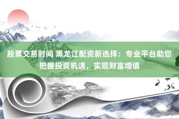 股票交易时间 黑龙江配资新选择：专业平台助您把握投资机遇，实现财富增值