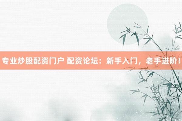 专业炒股配资门户 配资论坛：新手入门，老手进阶！