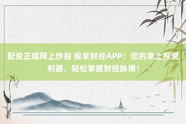 配资正规网上炒股 股掌财经APP：您的掌上投资利器，轻松掌握财经脉搏！