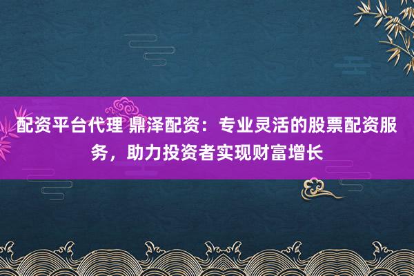 配资平台代理 鼎泽配资：专业灵活的股票配资服务，助力投资者实现财富增长