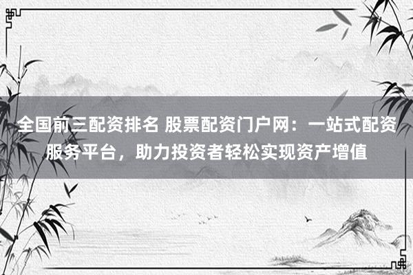 全国前三配资排名 股票配资门户网：一站式配资服务平台，助力投资者轻松实现资产增值