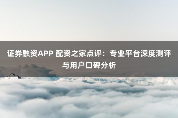 证券融资APP 配资之家点评：专业平台深度测评与用户口碑分析