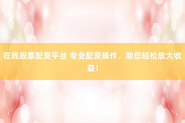在线股票配资平台 专业配资操作，助您轻松放大收益！