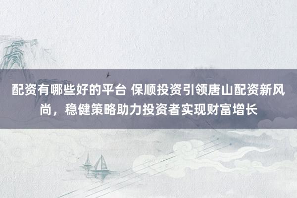 配资有哪些好的平台 保顺投资引领唐山配资新风尚，稳健策略助力投资者实现财富增长