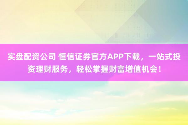 实盘配资公司 恒信证券官方APP下载，一站式投资理财服务，轻松掌握财富增值机会！