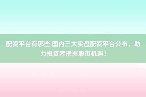 配资平台有哪些 国内三大实盘配资平台公布，助力投资者把握股市机遇！