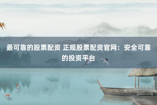 最可靠的股票配资 正规股票配资官网：安全可靠的投资平台